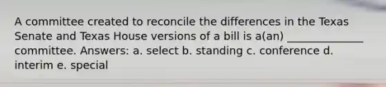 A committee created to reconcile the differences in the Texas Senate and Texas House versions of a bill is a(an) ______________ committee. Answers: a. select b. standing c. conference d. interim e. special