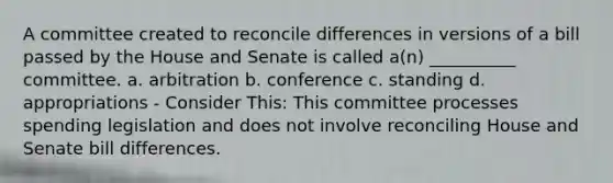 A committee created to reconcile differences in versions of a bill passed by the House and Senate is called a(n) __________ committee. a. arbitration b. conference c. standing d. appropriations - Consider This: This committee processes spending legislation and does not involve reconciling House and Senate bill differences.