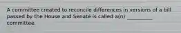 A committee created to reconcile differences in versions of a bill passed by the House and Senate is called a(n) __________ committee.