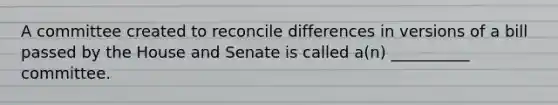 A committee created to reconcile differences in versions of a bill passed by the House and Senate is called a(n) __________ committee.