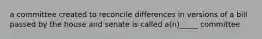 a committee created to reconcile differences in versions of a bill passed by the house and senate is called a(n)_____ committee