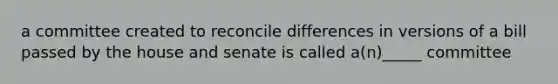 a committee created to reconcile differences in versions of a bill passed by the house and senate is called a(n)_____ committee