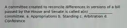 A committee created to reconcile differences in versions of a bill passed by the House and Senate is called a(n) _____________ committee. a. Appropriations b. Standing c. Arbitration d. Conference