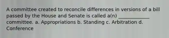 A committee created to reconcile differences in versions of a bill passed by the House and Senate is called a(n) _____________ committee. a. Appropriations b. Standing c. Arbitration d. Conference