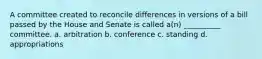 A committee created to reconcile differences in versions of a bill passed by the House and Senate is called a(n) __________ committee. a. arbitration b. conference c. standing d. appropriations