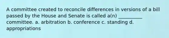 A committee created to reconcile differences in versions of a bill passed by the House and Senate is called a(n) __________ committee. a. arbitration b. conference c. standing d. appropriations