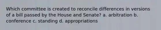 Which committee is created to reconcile differences in versions of a bill passed by the House and Senate? a. arbitration b. conference c. standing d. appropriations