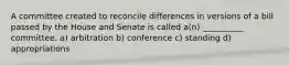 A committee created to reconcile differences in versions of a bill passed by the House and Senate is called a(n) __________ committee. a) arbitration b) conference c) standing d) appropriations