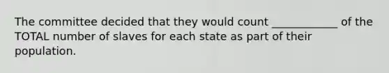 The committee decided that they would count ____________ of the TOTAL number of slaves for each state as part of their population.