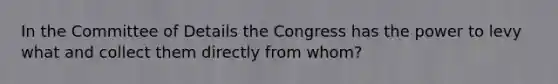 In the Committee of Details the Congress has the power to levy what and collect them directly from whom?