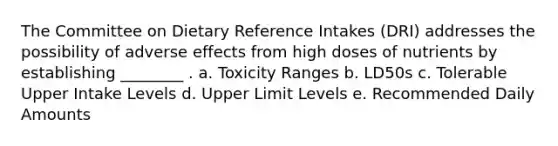 The Committee on Dietary Reference Intakes (DRI) addresses the possibility of adverse effects from high doses of nutrients by establishing ________ . a. Toxicity Ranges b. LD50s c. Tolerable Upper Intake Levels d. Upper Limit Levels e. Recommended Daily Amounts