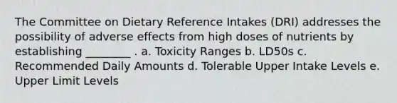 The Committee on Dietary Reference Intakes (DRI) addresses the possibility of adverse effects from high doses of nutrients by establishing ________ . a. Toxicity Ranges b. LD50s c. Recommended Daily Amounts d. Tolerable Upper Intake Levels e. Upper Limit Levels