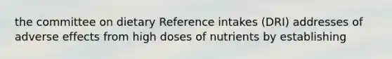 the committee on dietary Reference intakes (DRI) addresses of adverse effects from high doses of nutrients by establishing