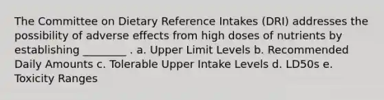 The Committee on Dietary Reference Intakes (DRI) addresses the possibility of adverse effects from high doses of nutrients by establishing ________ . a. Upper Limit Levels b. Recommended Daily Amounts c. Tolerable Upper Intake Levels d. LD50s e. Toxicity Ranges