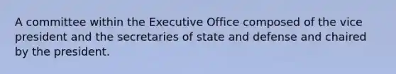 A committee within the Executive Office composed of the vice president and the secretaries of state and defense and chaired by the president.