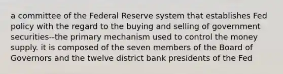 a committee of the Federal Reserve system that establishes Fed policy with the regard to the buying and selling of government securities--the primary mechanism used to control the money supply. it is composed of the seven members of the Board of Governors and the twelve district bank presidents of the Fed