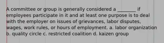 A committee or group is generally considered a ________ if employees participate in it and at least one purpose is to deal with the employer on issues of grievances, labor disputes, wages, work rules, or hours of employment. a. labor organization b. quality circle c. restricted coalition d. kaizen group