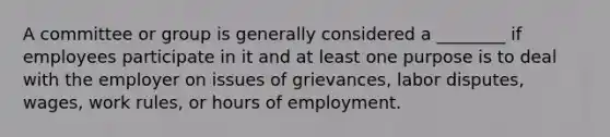 A committee or group is generally considered a ________ if employees participate in it and at least one purpose is to deal with the employer on issues of grievances, labor disputes, wages, work rules, or hours of employment.