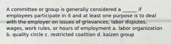 A committee or group is generally considered a ______ if employees participate in it and at least one purpose is to deal with the employer on issues of grievances, labor disputes, wages, work rules, or hours of employment a. labor organization b. quality circle c. restricted coalition d. kaizen group