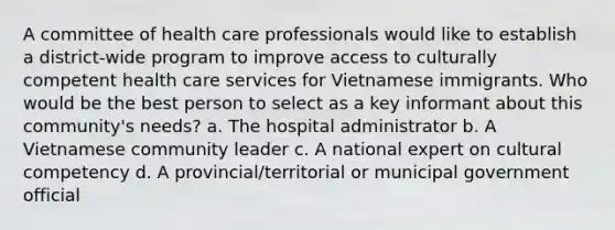 A committee of health care professionals would like to establish a district-wide program to improve access to culturally competent health care services for Vietnamese immigrants. Who would be the best person to select as a key informant about this community's needs? a. The hospital administrator b. A Vietnamese community leader c. A national expert on cultural competency d. A provincial/territorial or municipal government official