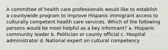 A committee of health care professionals would like to establish a countywide program to improve Hispanic immigrant access to culturally competent health care services. Which of the following persons would be most helpful as a key informant? a. Hispanic community leader b. Politician or county official c. Hospital administrator d. National expert on cultural competency