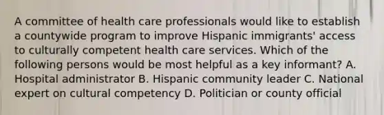 A committee of health care professionals would like to establish a countywide program to improve Hispanic immigrants' access to culturally competent health care services. Which of the following persons would be most helpful as a key informant? A. Hospital administrator B. Hispanic community leader C. National expert on cultural competency D. Politician or county official