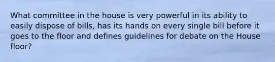 What committee in the house is very powerful in its ability to easily dispose of bills, has its hands on every single bill before it goes to the floor and defines guidelines for debate on the House floor?