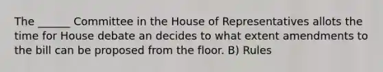 The ______ Committee in the House of Representatives allots the time for House debate an decides to what extent amendments to the bill can be proposed from the floor. B) Rules