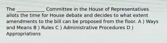 The ____________ Committee in the House of Representatives allots the time for House debate and decides to what extent amendments to the bill can be proposed from the floor. A）Ways and Means B）Rules C）Administrative Procedures D）Appropriations