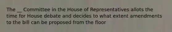 The __ Committee in the House of Representatives allots the time for House debate and decides to what extent amendments to the bill can be proposed from the floor