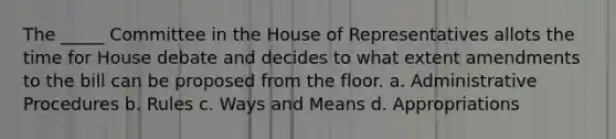 The _____ Committee in the House of Representatives allots the time for House debate and decides to what extent amendments to the bill can be proposed from the floor. a. Administrative Procedures b. Rules c. Ways and Means d. Appropriations