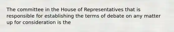 The committee in the House of Representatives that is responsible for establishing the terms of debate on any matter up for consideration is the