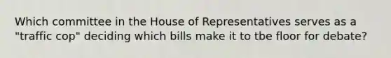 Which committee in the House of Representatives serves as a "traffic cop" deciding which bills make it to tbe floor for debate?