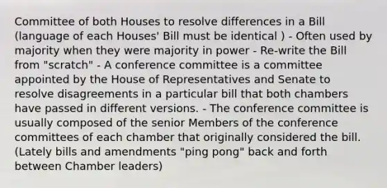 Committee of both Houses to resolve differences in a Bill (language of each Houses' Bill must be identical ) - Often used by majority when they were majority in power - Re-write the Bill from "scratch" - A conference committee is a committee appointed by the House of Representatives and Senate to resolve disagreements in a particular bill that both chambers have passed in different versions. - The conference committee is usually composed of the senior Members of the conference committees of each chamber that originally considered the bill. (Lately bills and amendments "ping pong" back and forth between Chamber leaders)