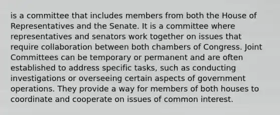 is a committee that includes members from both the House of Representatives and the Senate. It is a committee where representatives and senators work together on issues that require collaboration between both chambers of Congress. Joint Committees can be temporary or permanent and are often established to address specific tasks, such as conducting investigations or overseeing certain aspects of government operations. They provide a way for members of both houses to coordinate and cooperate on issues of common interest.