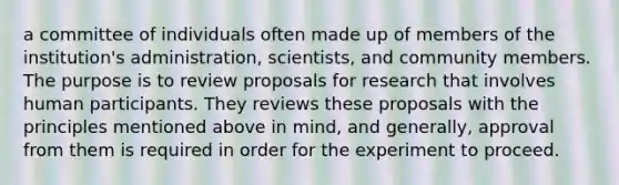 a committee of individuals often made up of members of the institution's administration, scientists, and community members. The purpose is to review proposals for research that involves human participants. They reviews these proposals with the principles mentioned above in mind, and generally, approval from them is required in order for the experiment to proceed.