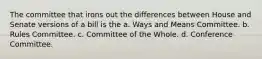 The committee that irons out the differences between House and Senate versions of a bill is the a. Ways and Means Committee. b. Rules Committee. c. Committee of the Whole. d. Conference Committee.