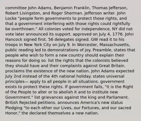 committee John Adams, Benjamin Franklin, Thomas Jefferson, Robert Livingston, and Roger Sherman. Jefferson writer. John Locke "people form governments to protect those rights, and that a government interfering with those rights could rightfully be overthrown." All colonies voted for independence, NY did not vote later announced its support. approved on July 4, 1776. John Hancock signed first. 56 delegates signed. GW read it to his troops in New York City on July 9. In Worcester, Massachusetts, public reading led to demonstrations of joy. Preamble, states that people who wish to form a new country should explain their reasons for doing so. list the rights that the colonists believed they should have and their complaints against Great Britain. proclaims the existence of the new nation. John Adams expected July 2nd instead of the 4th national holiday. states universal principles— apply to all people in all situations. government exists to protect these rights. If government fails, "it is the Right of the People to alter or to abolish it and to institute new Government." list grievances against the king and Parliament. British Rejected petitions. announces America's new status Pledging "to each other our Lives, our Fortunes, and our sacred Honor," the declared themselves a new nation.