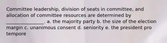 Committee leadership, division of seats in committee, and allocation of committee resources are determined by ________________. a. the majority party b. the size of the election margin c. unanimous consent d. seniority e. the president pro tempore