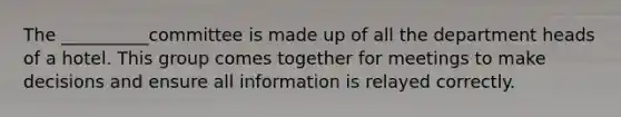 The __________committee is made up of all the department heads of a hotel. This group comes together for meetings to make decisions and ensure all information is relayed correctly.