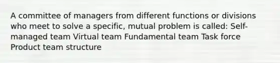 A committee of managers from different functions or divisions who meet to solve a specific, mutual problem is called: Self-managed team Virtual team Fundamental team Task force Product team structure