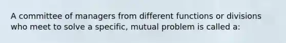 A committee of managers from different functions or divisions who meet to solve a specific, mutual problem is called a: