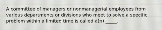 A committee of managers or nonmanagerial employees from various departments or divisions who meet to solve a specific problem within a limited time is called a(n) _____.