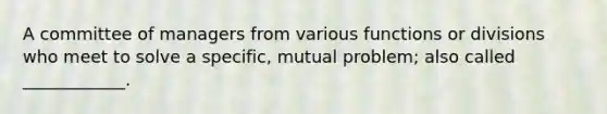 A committee of managers from various functions or divisions who meet to solve a specific, mutual problem; also called ____________.