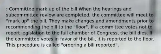 : Committee mark up of the bill When the hearings and subcommittee review are completed, the committee will meet to "mark up" the bill. They make changes and amendments prior to recommending the bill to the "floor". If a committee votes not to report legislation to the full chamber of Congress, the bill dies. If the committee votes in favor of the bill, it is reported to the floor. This procedure is called "ordering a bill reported".