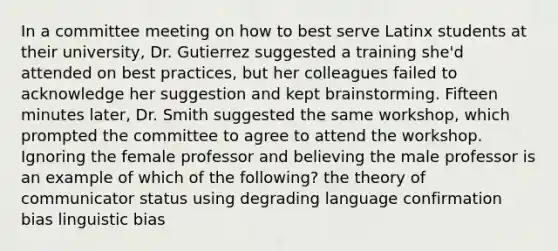 In a committee meeting on how to best serve Latinx students at their university, Dr. Gutierrez suggested a training she'd attended on best practices, but her colleagues failed to acknowledge her suggestion and kept brainstorming. Fifteen minutes later, Dr. Smith suggested the same workshop, which prompted the committee to agree to attend the workshop. Ignoring the female professor and believing the male professor is an example of which of the following? the theory of communicator status using degrading language confirmation bias linguistic bias