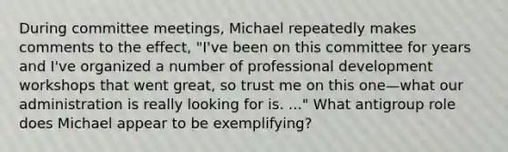 During committee meetings, Michael repeatedly makes comments to the effect, "I've been on this committee for years and I've organized a number of professional development workshops that went great, so trust me on this one—what our administration is really looking for is. ..." What antigroup role does Michael appear to be exemplifying?