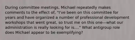 During committee meetings, Michael repeatedly makes comments to the effect of, "I've been on this committee for years and have organized a number of <a href='https://www.questionai.com/knowledge/ko1c9uT6Lv-professional-development' class='anchor-knowledge'>professional development</a> workshops that went great, so trust me on this one—what our administration is really looking for is...." What antigroup role does Michael appear to be exemplifying?