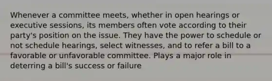 Whenever a committee meets, whether in open hearings or executive sessions, its members often vote according to their party's position on the issue. They have the power to schedule or not schedule hearings, select witnesses, and to refer a bill to a favorable or unfavorable committee. Plays a major role in deterring a bill's success or failure