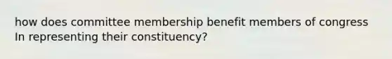 how does committee membership benefit members of congress In representing their constituency?